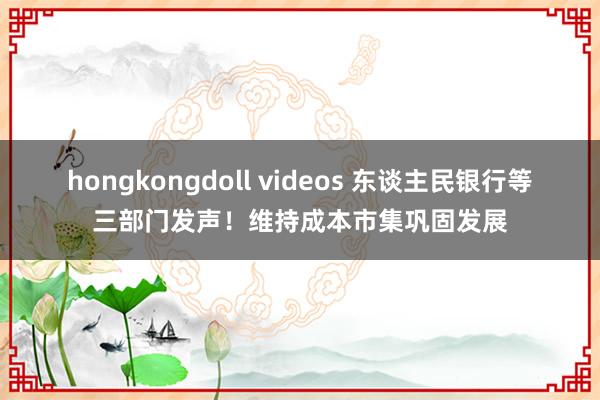 hongkongdoll videos 东谈主民银行等三部门发声！维持成本市集巩固发展