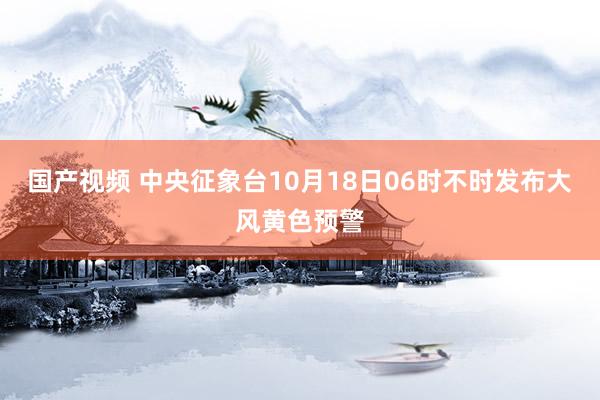 国产视频 中央征象台10月18日06时不时发布大风黄色预警