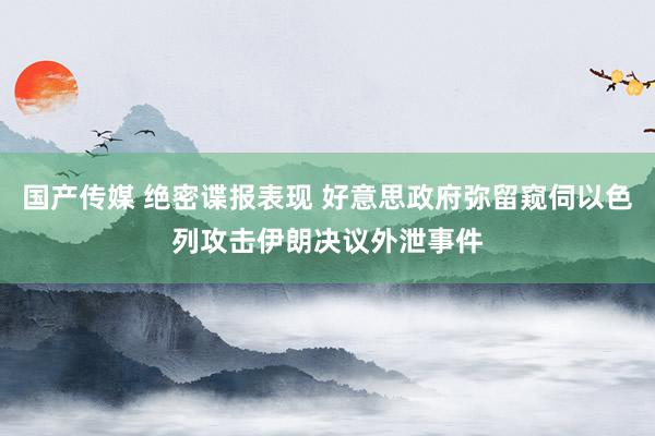 国产传媒 绝密谍报表现 好意思政府弥留窥伺以色列攻击伊朗决议外泄事件