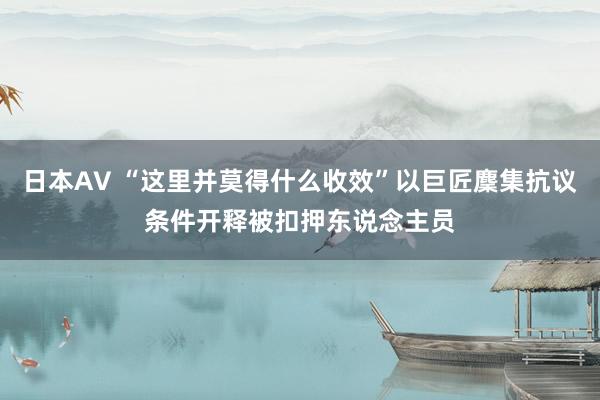 日本AV “这里并莫得什么收效”以巨匠麇集抗议条件开释被扣押东说念主员