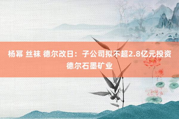 杨幂 丝袜 德尔改日：子公司拟不超2.8亿元投资德尔石墨矿业