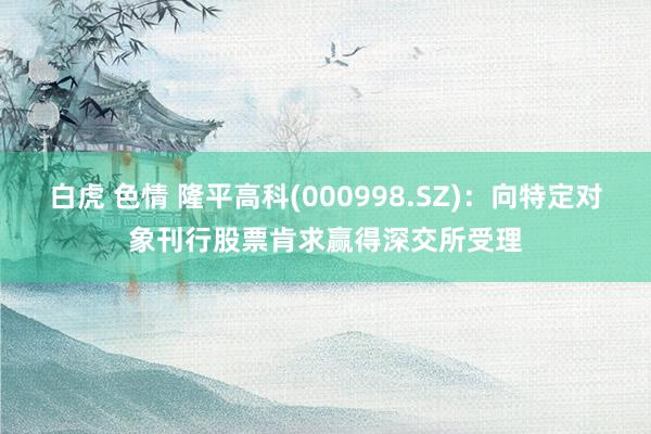 白虎 色情 隆平高科(000998.SZ)：向特定对象刊行股票肯求赢得深交所受理