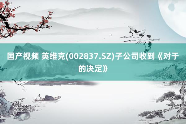 国产视频 英维克(002837.SZ)子公司收到《对于的决定》