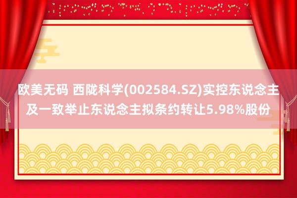 欧美无码 西陇科学(002584.SZ)实控东说念主及一致举止东说念主拟条约转让5.98%股份