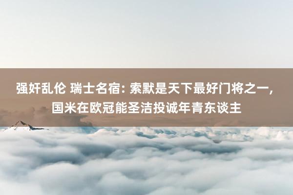 强奸乱伦 瑞士名宿: 索默是天下最好门将之一， 国米在欧冠能圣洁投诚年青东谈主