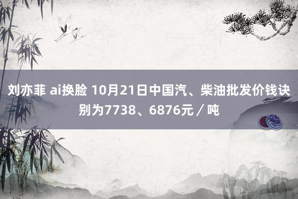 刘亦菲 ai换脸 10月21日中国汽、柴油批发价钱诀别为7738、6876元／吨