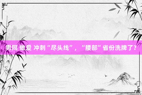 男同 做爱 冲刺“尽头线”，“腰部”省份洗牌了？