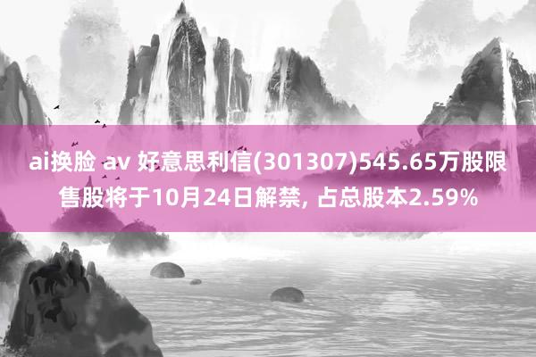 ai换脸 av 好意思利信(301307)545.65万股限售股将于10月24日解禁， 占总股本2.59%