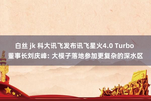 白丝 jk 科大讯飞发布讯飞星火4.0 Turbo 董事长刘庆峰: 大模子落地参加更复杂的深水区