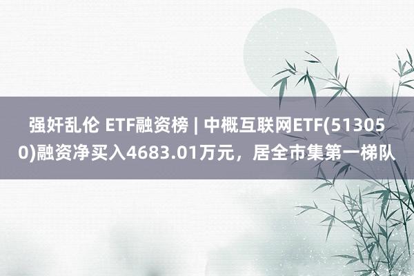 强奸乱伦 ETF融资榜 | 中概互联网ETF(513050)融资净买入4683.01万元，居全市集第一梯队