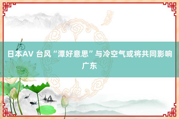 日本AV 台风“潭好意思”与冷空气或将共同影响广东