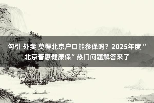 勾引 外卖 莫得北京户口能参保吗？2025年度“北京普惠健康保”热门问题解答来了