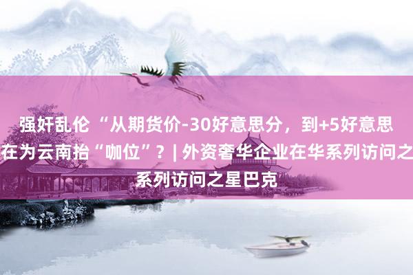 强奸乱伦 “从期货价-30好意思分，到+5好意思分” 谁在为云南抬“咖位”？| 外资奢华企业在华系列访问之星巴克