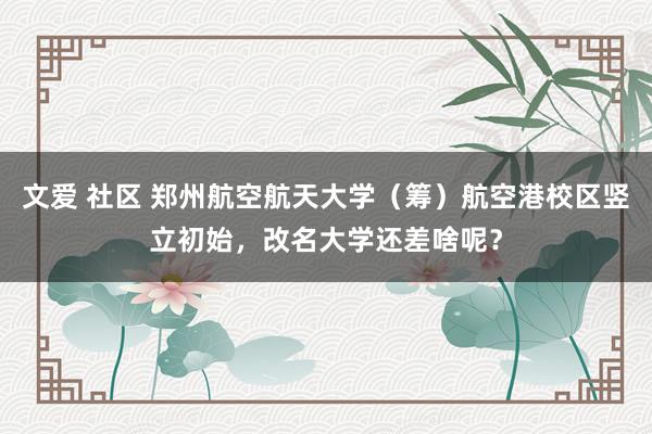 文爱 社区 郑州航空航天大学（筹）航空港校区竖立初始，改名大学还差啥呢？