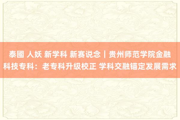 泰國 人妖 新学科 新赛说念｜贵州师范学院金融科技专科：老专科升级校正 学科交融锚定发展需求