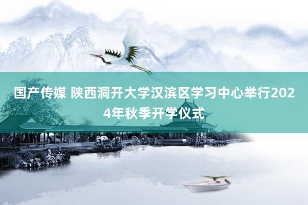 国产传媒 陕西洞开大学汉滨区学习中心举行2024年秋季开学仪式