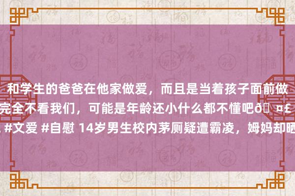 和学生的爸爸在他家做爱，而且是当着孩子面前做爱，太刺激了，孩子完全不看我们，可能是年龄还小什么都不懂吧🤣 #同城 #文爱 #自慰 14岁男生校内茅厕疑遭霸凌，姆妈却晒出茅厕监控，茅厕还有监控？