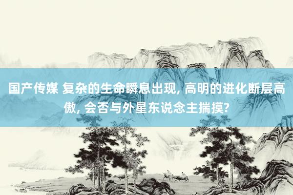 国产传媒 复杂的生命瞬息出现， 高明的进化断层高傲， 会否与外星东说念主揣摸?