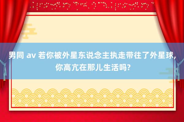 男同 av 若你被外星东说念主执走带往了外星球， 你高亢在那儿生活吗?