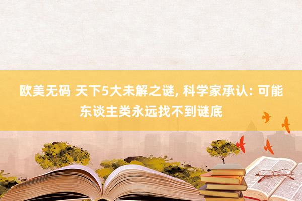 欧美无码 天下5大未解之谜， 科学家承认: 可能东谈主类永远找不到谜底