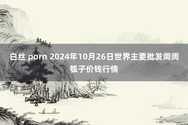 白丝 porn 2024年10月26日世界主要批发阛阓瓠子价钱行情