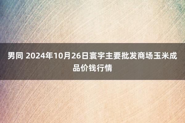 男同 2024年10月26日寰宇主要批发商场玉米成品价钱行情