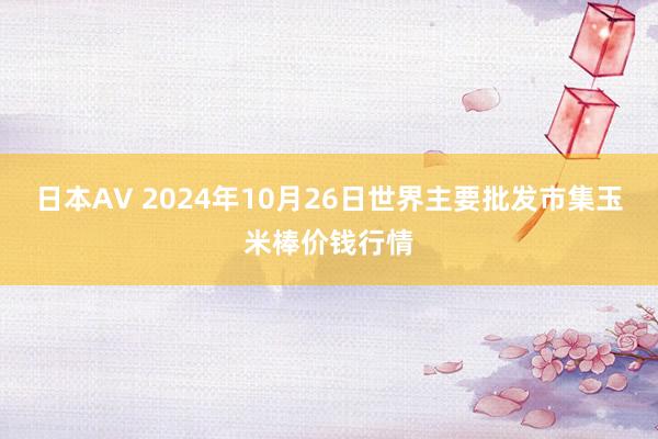 日本AV 2024年10月26日世界主要批发市集玉米棒价钱行情