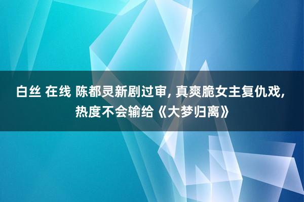 白丝 在线 陈都灵新剧过审， 真爽脆女主复仇戏， 热度不会输给《大梦归离》