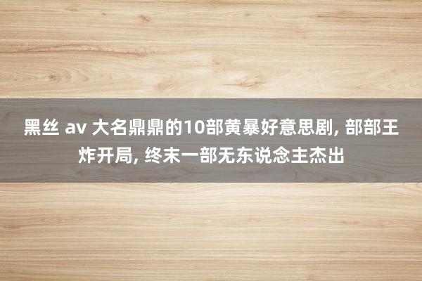 黑丝 av 大名鼎鼎的10部黄暴好意思剧， 部部王炸开局， 终末一部无东说念主杰出