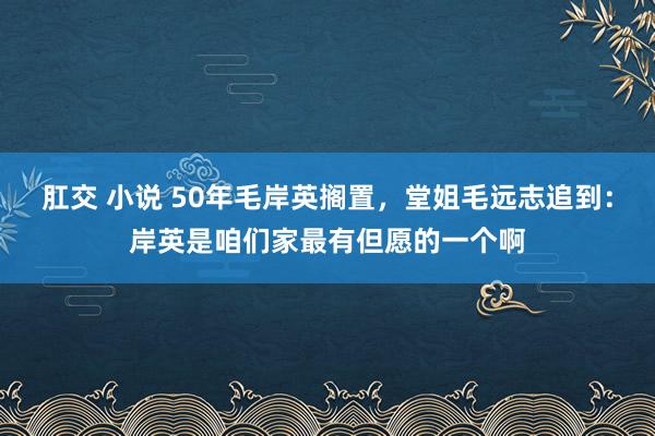 肛交 小说 50年毛岸英搁置，堂姐毛远志追到：岸英是咱们家最有但愿的一个啊