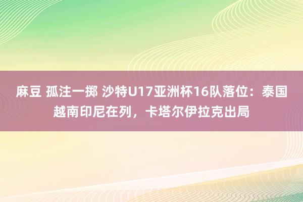 麻豆 孤注一掷 沙特U17亚洲杯16队落位：泰国越南印尼在列，卡塔尔伊拉克出局