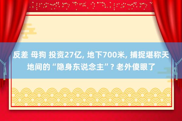 反差 母狗 投资27亿， 地下700米， 捕捉堪称天地间的“隐身东说念主”? 老外傻眼了