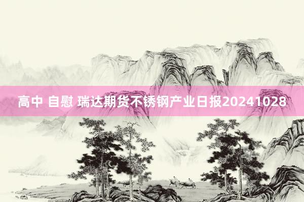 高中 自慰 瑞达期货不锈钢产业日报20241028