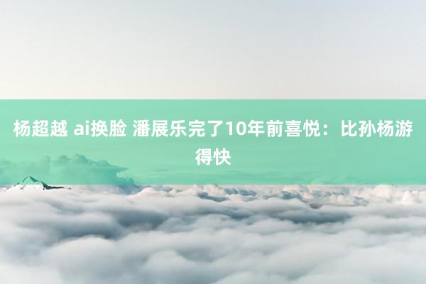 杨超越 ai换脸 潘展乐完了10年前喜悦：比孙杨游得快