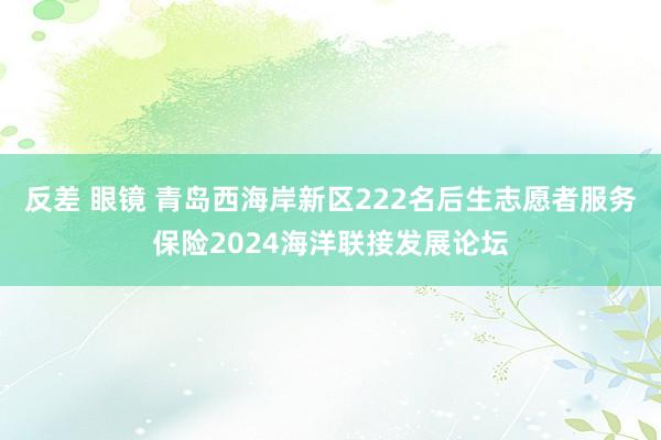 反差 眼镜 青岛西海岸新区222名后生志愿者服务保险2024海洋联接发展论坛