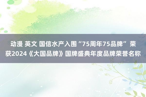 动漫 英文 国信水产入围“75周年75品牌” 荣获2024《大国品牌》国牌盛典年度品牌荣誉名称