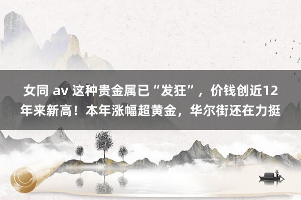 女同 av 这种贵金属已“发狂”，价钱创近12年来新高！本年涨幅超黄金，华尔街还在力挺