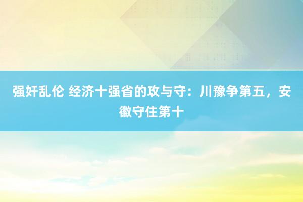 强奸乱伦 经济十强省的攻与守：川豫争第五，安徽守住第十