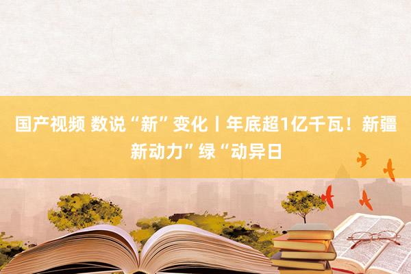 国产视频 数说“新”变化丨年底超1亿千瓦！新疆新动力”绿“动异日