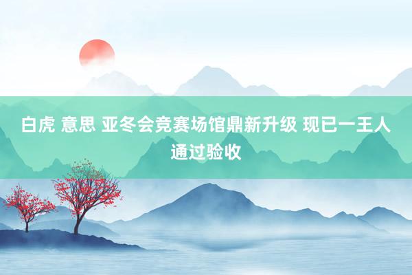 白虎 意思 亚冬会竞赛场馆鼎新升级 现已一王人通过验收