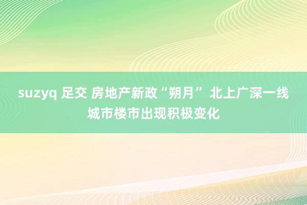 suzyq 足交 房地产新政“朔月” 北上广深一线城市楼市出现积极变化