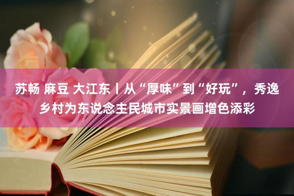 苏畅 麻豆 大江东丨从“厚味”到“好玩”，秀逸乡村为东说念主民城市实景画增色添彩