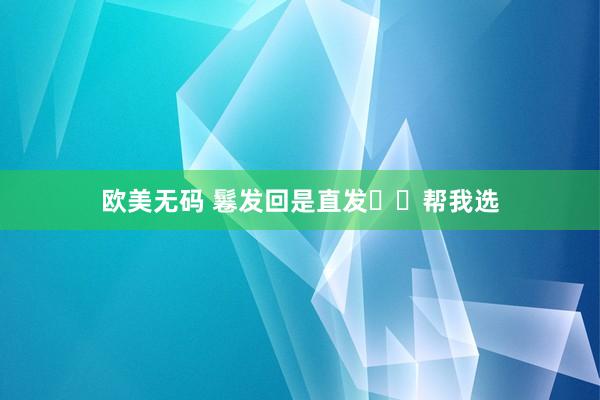 欧美无码 鬈发回是直发⁉️帮我选