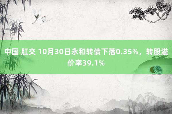 中国 肛交 10月30日永和转债下落0.35%，转股溢价率39.1%