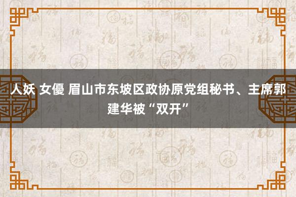 人妖 女優 眉山市东坡区政协原党组秘书、主席郭建华被“双开”