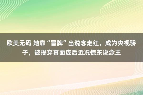 欧美无码 她靠“冒牌”出说念走红，成为央视骄子，被揭穿真面庞后近况惊东说念主