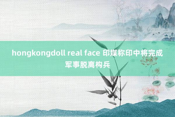 hongkongdoll real face 印媒称印中将完成军事脱离构兵