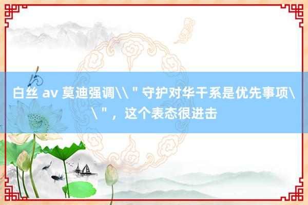 白丝 av 莫迪强调\＂守护对华干系是优先事项\＂，这个表态很进击