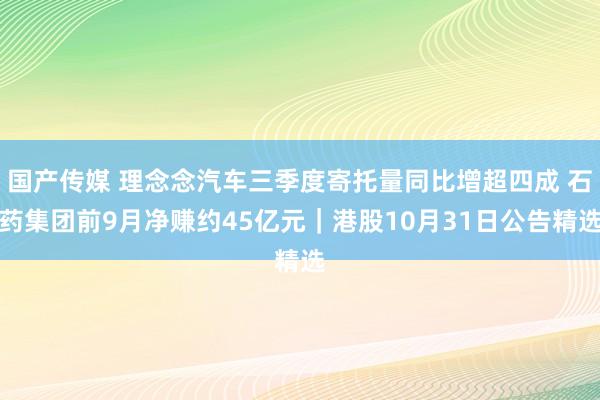 国产传媒 理念念汽车三季度寄托量同比增超四成 石药集团前9月净赚约45亿元｜港股10月31日公告精选