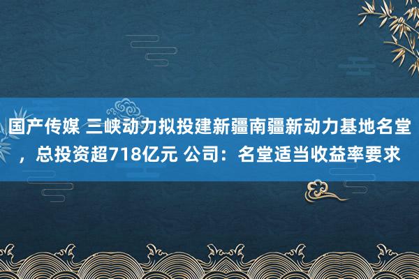 国产传媒 三峡动力拟投建新疆南疆新动力基地名堂，总投资超718亿元 公司：名堂适当收益率要求